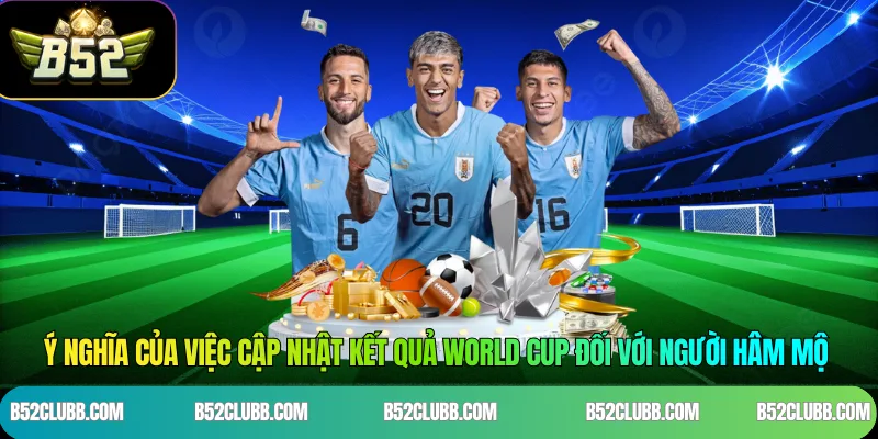 Ý nghĩa của việc cập nhật kết quả World Cup đối với người hâm mộ